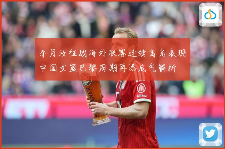李月汝征战海外联赛连续高光表现中国女篮巴黎周期再添底气解析