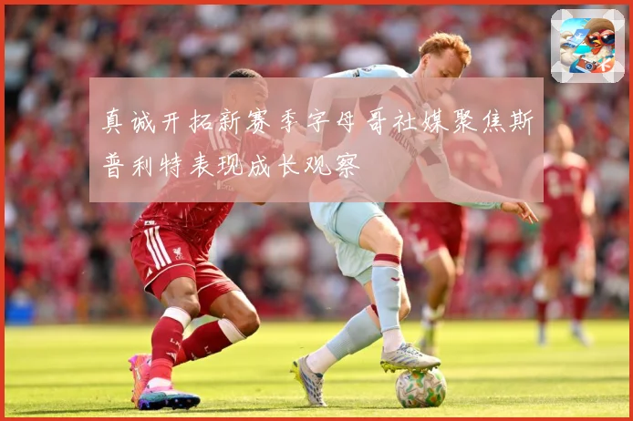 真诚开拓新赛季字母哥社媒聚焦斯普利特表现成长观察
