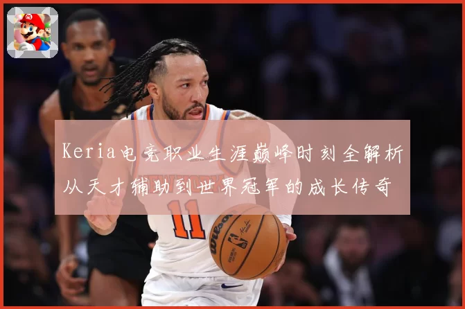 Keria电竞职业生涯巅峰时刻全解析从天才辅助到世界冠军的成长传奇之路