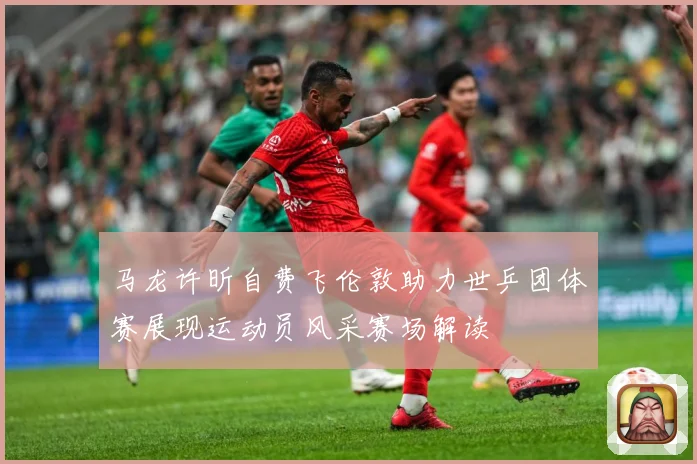 马龙许昕自费飞伦敦助力世乒团体赛展现运动员风采赛场解读