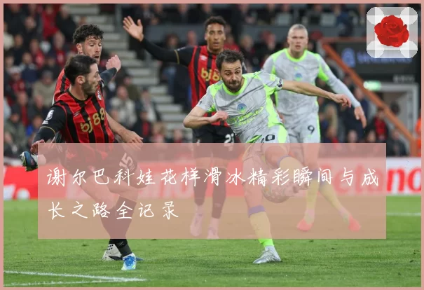 谢尔巴科娃花样滑冰精彩瞬间与成长之路全记录