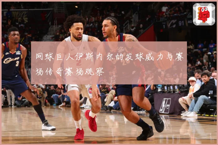 网球巨人伊斯内尔的发球威力与赛场传奇赛场观察