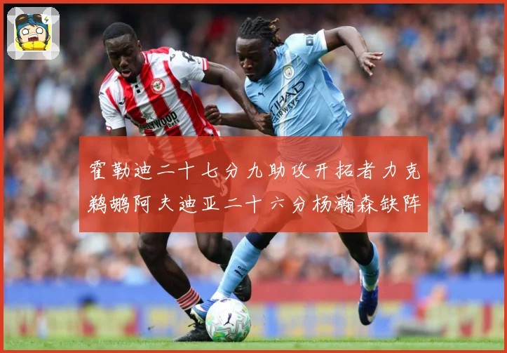霍勒迪二十七分九助攻开拓者力克鹈鹕阿夫迪亚二十六分杨瀚森缺阵专题观察