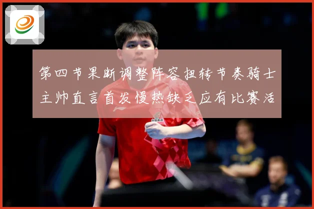 第四节果断调整阵容扭转节奏骑士主帅直言首发慢热缺乏应有比赛活赛场复盘