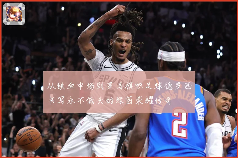 从铁血中场到罗马旗帜足球德罗西书写永不低头的绿茵荣耀传奇