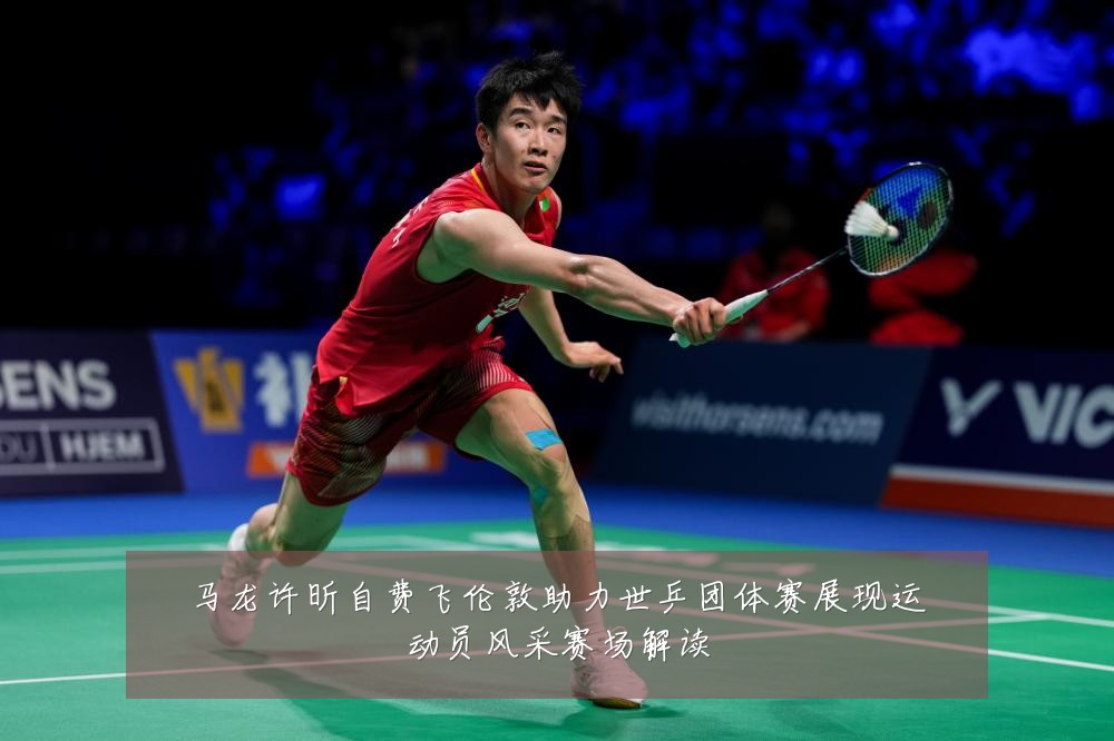 马龙许昕自费飞伦敦助力世乒团体赛展现运动员风采赛场解读
